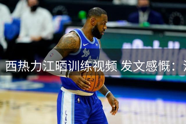 西热力江晒训练视频 发文感慨：汗水铸就每个技术动作